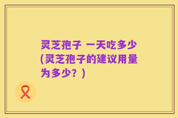 灵芝孢子 一天吃多少(灵芝孢子的建议用量为多少?)
