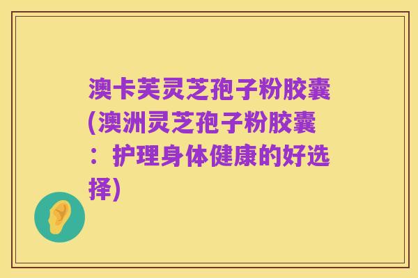 澳卡芙灵芝孢子粉胶囊(澳洲灵芝孢子粉胶囊：护理身体健康的好选择)