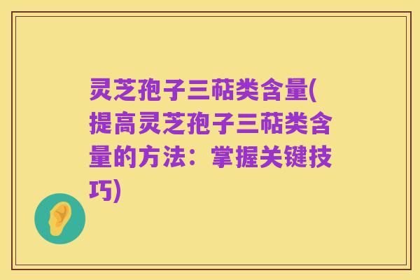 灵芝孢子三萜类含量(提高灵芝孢子三萜类含量的方法:掌握关键技巧)