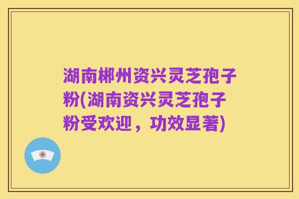 湖南郴州资兴灵芝孢子粉(湖南资兴灵芝孢子粉受欢迎，功效显著)