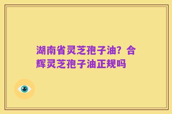 湖南省灵芝孢子油？合辉灵芝孢子油正规吗