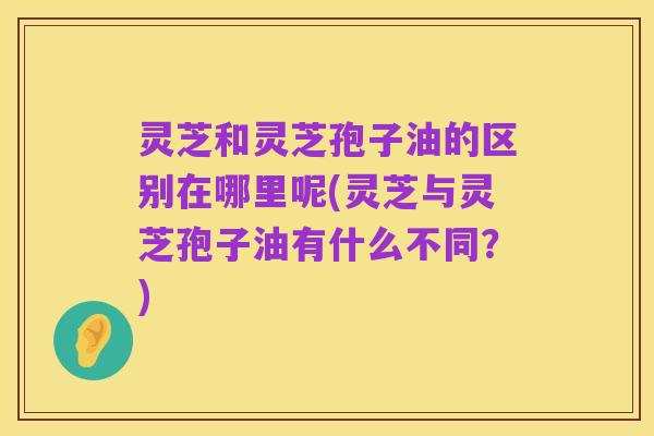 灵芝和灵芝孢子油的区别在哪里呢(灵芝与灵芝孢子油有什么不同？)