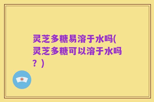 灵芝多糖易溶于水吗(灵芝多糖可以溶于水吗?)