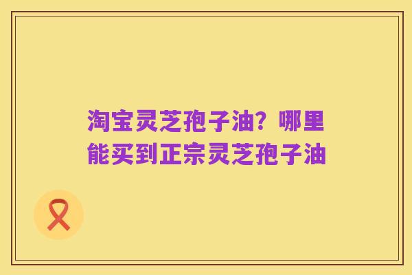 淘宝灵芝孢子油?哪里能买到正宗灵芝孢子油