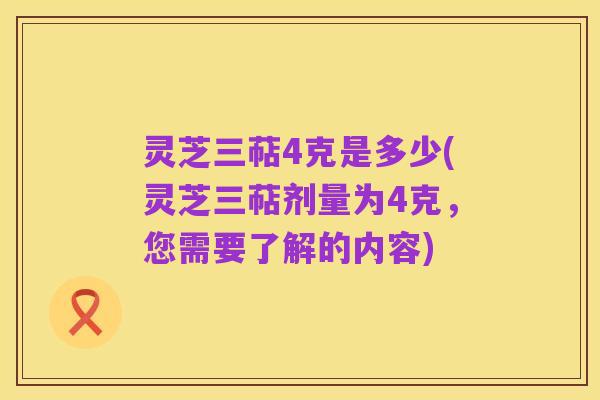 灵芝三萜4克是多少(灵芝三萜剂量为4克，您需要了解的内容)