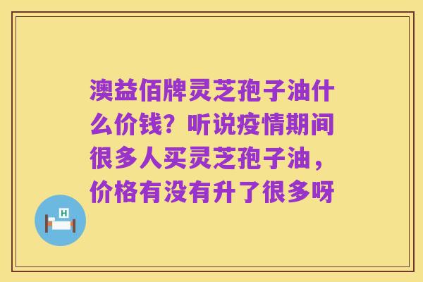 澳益佰牌灵芝孢子油什么价钱？听说疫情期间很多人买灵芝孢子油，价格有没有升了很多呀