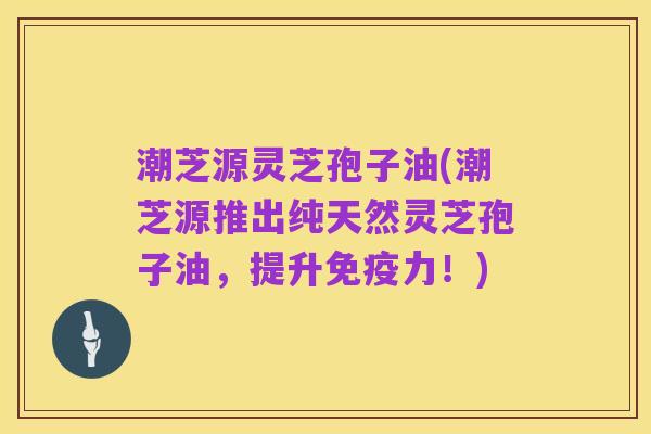 潮芝源灵芝孢子油(潮芝源推出纯天然灵芝孢子油,提升免疫力!)