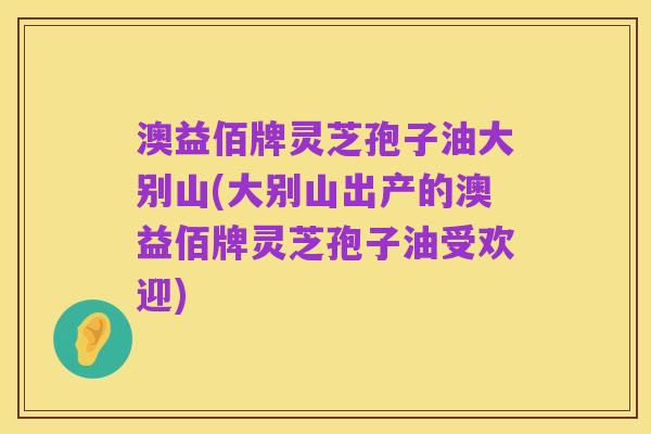 澳益佰牌灵芝孢子油大别山(大别山出产的澳益佰牌灵芝孢子油受欢迎)