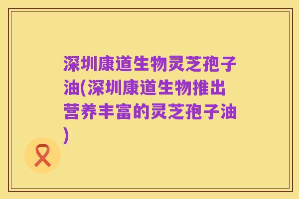 深圳康道生物灵芝孢子油(深圳康道生物推出营养丰富的灵芝孢子油)