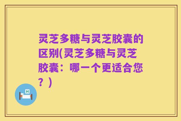 灵芝多糖与灵芝胶囊的区别(灵芝多糖与灵芝胶囊：哪一个更适合您？)