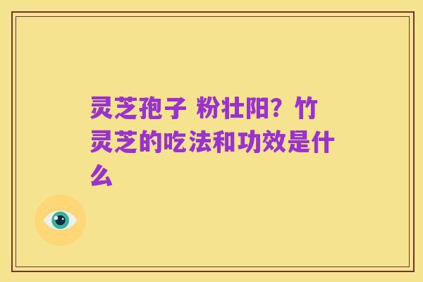 灵芝孢子 粉壮阳？竹灵芝的吃法和功效是什么