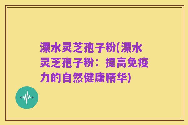 溧水灵芝孢子粉(溧水灵芝孢子粉：提高免疫力的自然健康精华)