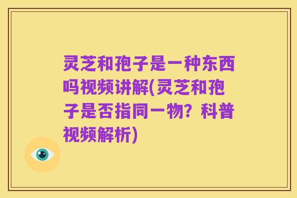 灵芝和孢子是一种东西吗视频讲解(灵芝和孢子是否指同一物？科普视频解析)