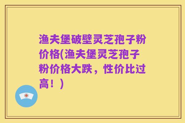 渔夫堡破壁灵芝孢子粉价格(渔夫堡灵芝孢子粉价格大跌,性价比过高!)