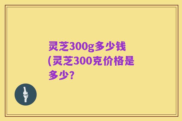 灵芝300g多少钱 (灵芝300克价格是多少?