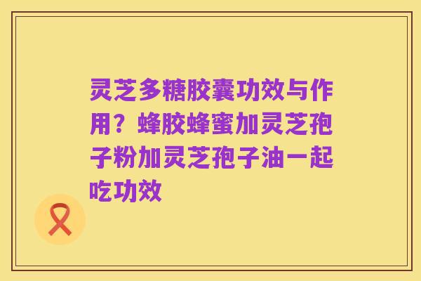 灵芝多糖胶囊功效与作用?蜂胶蜂蜜加灵芝孢子粉加灵芝孢子油一起吃功效