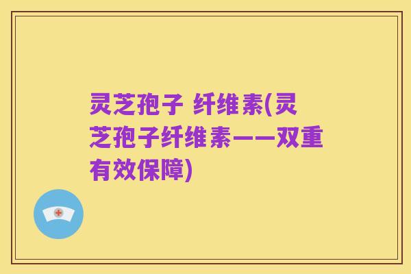 灵芝孢子 纤维素(灵芝孢子纤维素——双重有效保障)