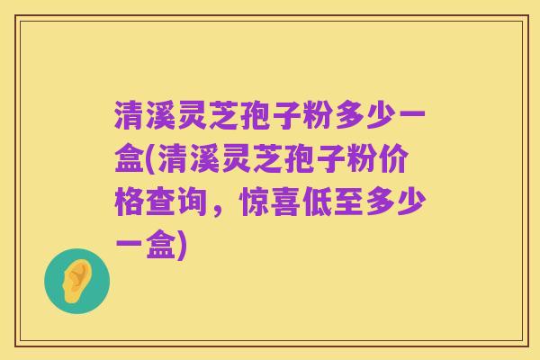 清溪灵芝孢子粉多少一盒(清溪灵芝孢子粉价格查询,惊喜低至多少一盒)