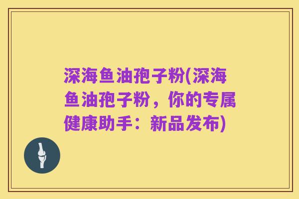 深海鱼油孢子粉(深海鱼油孢子粉，你的专属健康助手：新品发布)