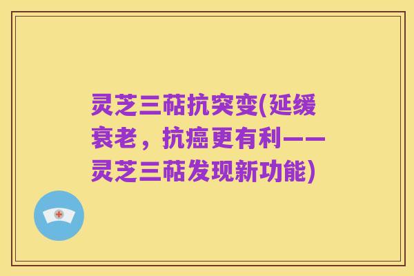 灵芝三萜抗突变(延缓衰老,抗癌更有利——灵芝三萜发现新功能)