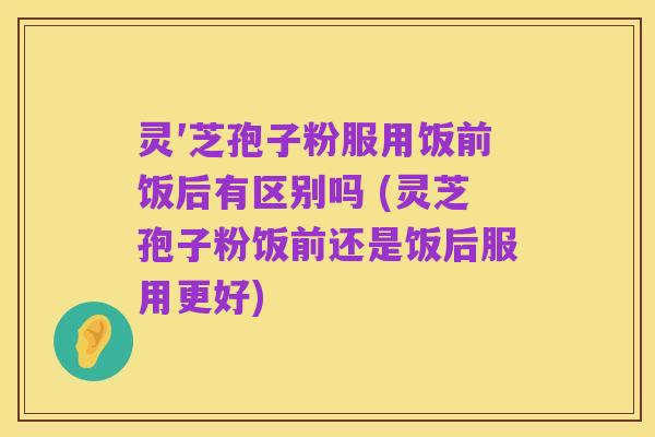 灵′芝孢子粉服用饭前饭后有区别吗 (灵芝孢子粉饭前还是饭后服用更好)