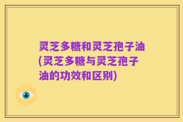 灵芝多糖和灵芝孢子油(灵芝多糖与灵芝孢子油的功效和区别)