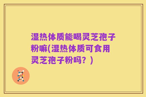 湿热体质能喝灵芝孢子粉嘛(湿热体质可食用灵芝孢子粉吗?)