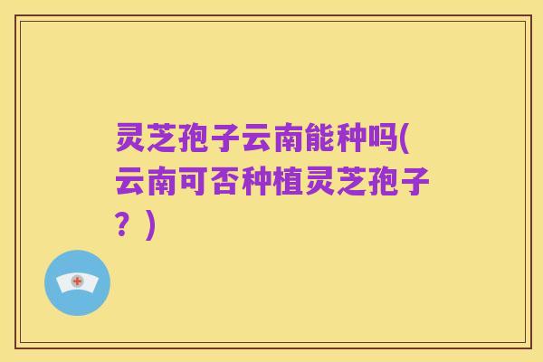 灵芝孢子云南能种吗(云南可否种植灵芝孢子?)