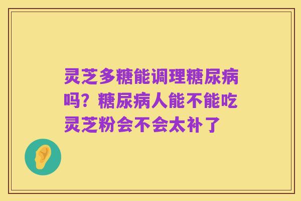 灵芝多糖能调理糖尿病吗?糖尿病人能不能吃灵芝粉会不会太补了