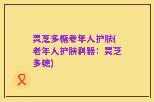 灵芝多糖老年人护肤(老年人护肤利器:灵芝多糖)