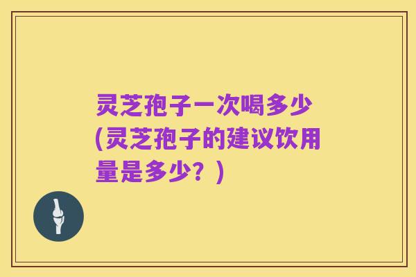 灵芝孢子一次喝多少 (灵芝孢子的建议饮用量是多少?)