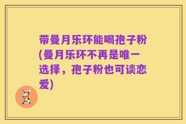 带曼月乐环能喝孢子粉(曼月乐环不再是唯一选择，孢子粉也可谈恋爱)