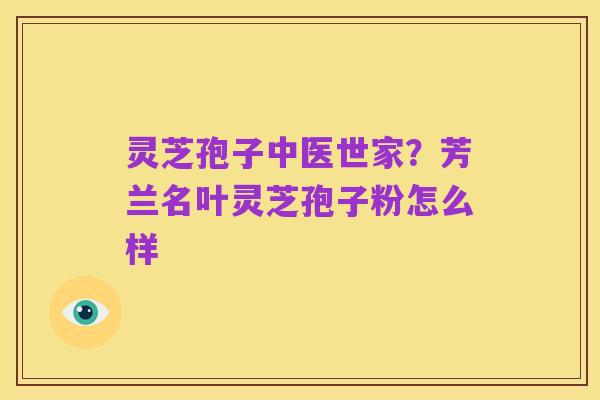 灵芝孢子中医世家？芳兰名叶灵芝孢子粉怎么样