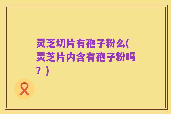 灵芝切片有孢子粉么(灵芝片内含有孢子粉吗?)