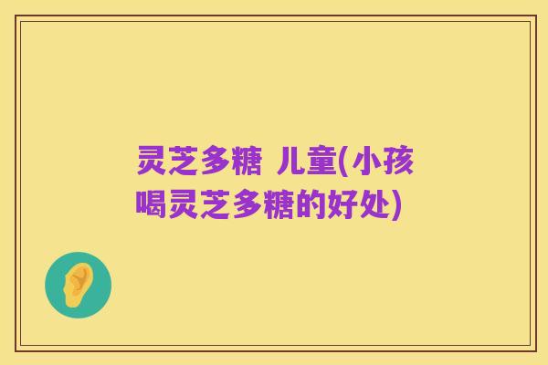 灵芝多糖 儿童(小孩喝灵芝多糖的好处)