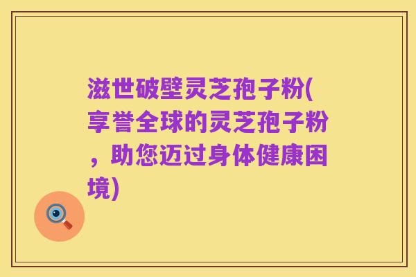 滋世破壁灵芝孢子粉(享誉全球的灵芝孢子粉，助您迈过身体健康困境)