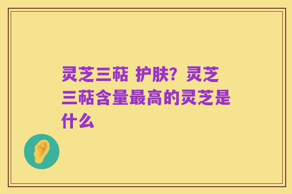 灵芝三萜 护肤？灵芝三萜含量最高的灵芝是什么