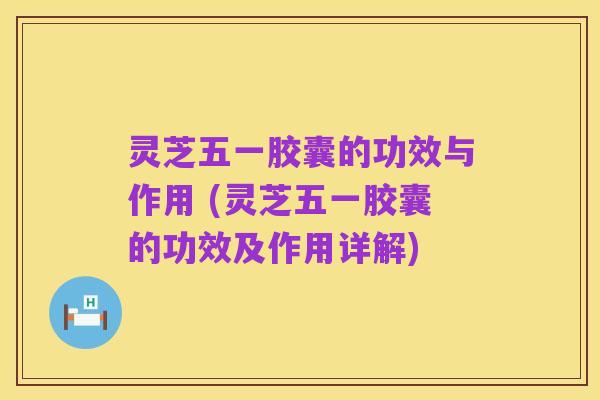 灵芝五一胶囊的功效与作用 (灵芝五一胶囊的功效及作用详解)