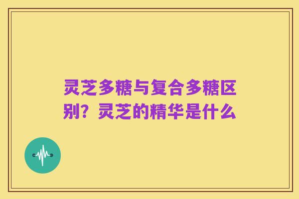 灵芝多糖与复合多糖区别?灵芝的精华是什么