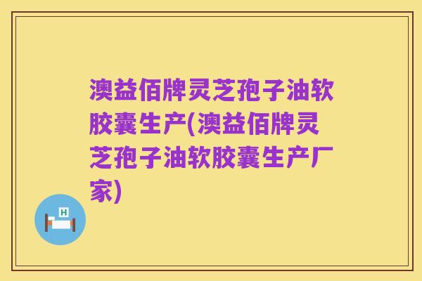 澳益佰牌灵芝孢子油软胶囊生产(澳益佰牌灵芝孢子油软胶囊生产厂家)