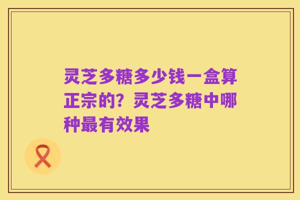 灵芝多糖多少钱一盒算正宗的?灵芝多糖中哪种最有效果