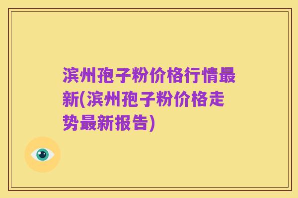 滨州孢子粉价格行情最新(滨州孢子粉价格走势最新报告)