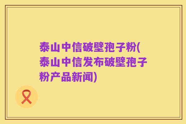泰山中信破壁孢子粉(泰山中信发布破壁孢子粉产品新闻)