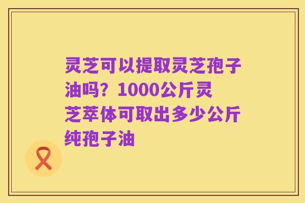 灵芝可以提取灵芝孢子油吗？1000公斤灵芝萃体可取出多少公斤纯孢子油