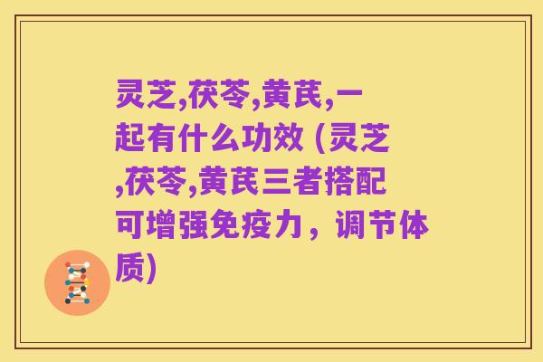 灵芝,茯苓,黄芪,一起有什么功效 (灵芝,茯苓,黄芪三者搭配可增强免疫力,调节体质)