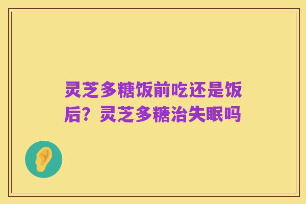 灵芝多糖饭前吃还是饭后?灵芝多糖治失眠吗