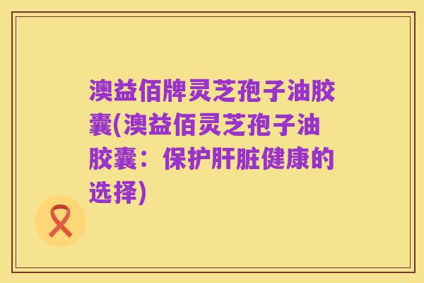 澳益佰牌灵芝孢子油胶囊(澳益佰灵芝孢子油胶囊：保护肝脏健康的选择)