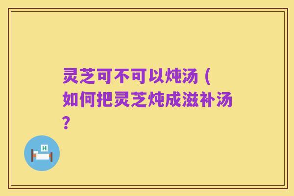 灵芝可不可以炖汤 (如何把灵芝炖成滋补汤？
