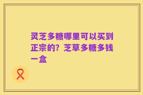 灵芝多糖哪里可以买到正宗的?芝草多糖多钱一盒