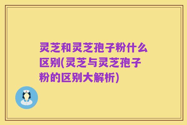 灵芝和灵芝孢子粉什么区别(灵芝与灵芝孢子粉的区别大解析)